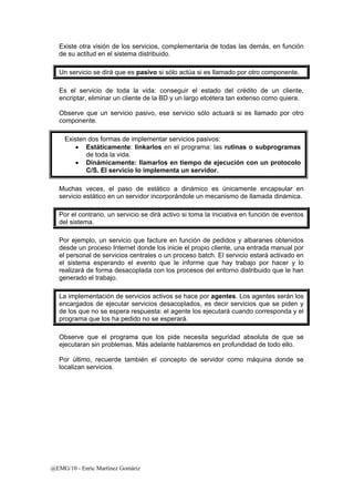 Existe otra visión de los servicios, complementaria de todas las demás, en función 
de su actitud en el sistema distribuido. 
Un servicio se dirá que es pasivo si sólo actúa si es llamado por otro componente. 
Es el servicio de toda la vida: conseguir el estado del crédito de un cliente, 
encriptar, eliminar un cliente de la BD y un largo etcétera tan extenso como quiera. 
Observe que un servicio pasivo, ese servicio sólo actuará si es llamado por otro 
componente. 
Existen dos formas de implementar servicios pasivos: 
• Estáticamente: linkarlos en el programa: las rutinas o subprogramas 
de toda la vida. 
• Dinámicamente: llamarlos en tiempo de ejecución con un protocolo 
C/S. El servicio lo implementa un servidor. 
Muchas veces, el paso de estático a dinámico es únicamente encapsular en 
servicio estático en un servidor incorporándole un mecanismo de llamada dinámica. 
Por el contrario, un servicio se dirá activo si toma la iniciativa en función de eventos 
del sistema. 
Por ejemplo, un servicio que facture en función de pedidos y albaranes obtenidos 
desde un proceso Internet donde los inicie el propio cliente, una entrada manual por 
el personal de servicios centrales o un proceso batch. El servicio estará activado en 
el sistema esperando el evento que le informe que hay trabajo por hacer y lo 
realizará de forma desacoplada con los procesos del entorno distribuido que le han 
generado el trabajo. 
La implementación de servicios activos se hace por agentes. Los agentes serán los 
encargados de ejecutar servicios desacoplados, es decir servicios que se piden y 
de los que no se espera respuesta: el agente los ejecutará cuando corresponda y el 
programa que los ha pedido no se esperará. 
Observe que el programa que los pide necesita seguridad absoluta de que se 
ejecutaran sin problemas. Más adelante hablaremos en profundidad de todo ello. 
Por último, recuerde también el concepto de servidor como máquina donde se 
localizan servicios. 
@EMG/10 - Enric Martínez Gomàriz 
 