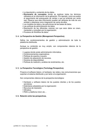 y La descripción y contenido de los datos. 
y Diccionario de conceptos donde se explican todos los términos 
utilizados en la información de la aplicación. Por ejemplo, como se evalúa 
el seguimiento del presupuesto de ventas o que se entiende por venta 
real. Observe que esta información pueden ser atributos de más de una 
entidad o obtenerse como integración de varios de ellos. 
y Los modelos de datos y las estructuras de las bases de datos. 
y Las políticas de administración de datos. 
y Descripción de las diferentes visiones con que esos datos se crean, 
manipulan y consultan por la organización. 
y Procesos de Workflow de datos. 
3. 4. La Perspectiva de Gestión (Management Perspective). 
Define los condicionamientos de gestión y administración de toda la 
plataforma distribuida. 
Aunque su contenido es muy amplio, son componentes clásicos de la 
perspectiva de gestión: 
y Lugares donde existe administración informática. 
y Condicionamientos organizativos. 
y Políticas de soporte a usuario. 
y Gestión de adquisición de recursos. 
y Horarios de disponibilidad. 
y Políticas de medición y análisis de rendimientos, etc. 
3. 5. La Perspectiva Tecnológica (Techology Perspective). 
Propone el software básico, el hardware, las redes y las comunicaciones que 
soportan el sistema distribuido y por tanto a la organización. 
Son componentes clásicos de la perspectiva tecnológica: 
y Hardware y software básico de los puestos clientes y de los puestos 
servidores. 
y Estándares adoptados por la organización 
y Recursos de impresión. 
y Ofimática. 
y PDA’s y telefonía móvil, etc… 
3. 6. Relación entre las perspectivas. 
@EMG/10 - Enric Martínez Gomàriz 9 
 