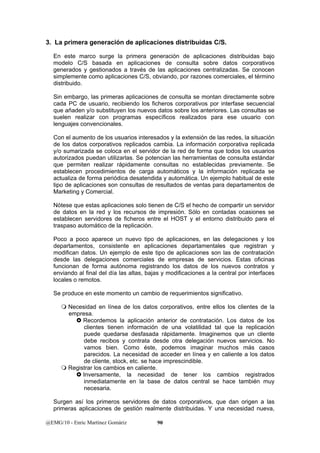 3. La primera generación de aplicaciones distribuidas C/S. 
En este marco surge la primera generación de aplicaciones distribuidas bajo 
modelo C/S basada en aplicaciones de consulta sobre datos corporativos 
generados y gestionados a través de las aplicaciones centralizadas. Se conocen 
simplemente como aplicaciones C/S, obviando, por razones comerciales, el término 
distribuido. 
Sin embargo, las primeras aplicaciones de consulta se montan directamente sobre 
cada PC de usuario, recibiendo los ficheros corporativos por interfase secuencial 
que añaden y/o substituyen los nuevos datos sobre los anteriores. Las consultas se 
suelen realizar con programas específicos realizados para ese usuario con 
lenguajes convencionales. 
Con el aumento de los usuarios interesados y la extensión de las redes, la situación 
de los datos corporativos replicados cambia. La información corporativa replicada 
y/o sumarizada se coloca en el servidor de la red de forma que todos los usuarios 
autorizados puedan utilizarlas. Se potencian las herramientas de consulta estándar 
que permiten realizar rápidamente consultas no establecidas previamente. Se 
establecen procedimientos de carga automáticos y la información replicada se 
actualiza de forma periódica desatendida y automática. Un ejemplo habitual de este 
tipo de aplicaciones son consultas de resultados de ventas para departamentos de 
Marketing y Comercial. 
Nótese que estas aplicaciones solo tienen de C/S el hecho de compartir un servidor 
de datos en la red y los recursos de impresión. Sólo en contadas ocasiones se 
establecen servidores de ficheros entre el HOST y el entorno distribuido para el 
traspaso automático de la replicación. 
Poco a poco aparece un nuevo tipo de aplicaciones, en las delegaciones y los 
departamentos, consistente en aplicaciones departamentales que registran y 
modifican datos. Un ejemplo de este tipo de aplicaciones son las de contratación 
desde las delegaciones comerciales de empresas de servicios. Estas oficinas 
funcionan de forma autónoma registrando los datos de los nuevos contratos y 
enviando al final del día las altas, bajas y modificaciones a la central por interfaces 
locales o remotos. 
Se produce en este momento un cambio de requerimientos significativo. 
 Necesidad en línea de los datos corporativos, entre ellos los clientes de la 
empresa. 
} Recordemos la aplicación anterior de contratación. Los datos de los 
clientes tienen información de una volatilidad tal que la replicación 
puede quedarse desfasada rápidamente. Imaginemos que un cliente 
debe recibos y contrata desde otra delegación nuevos servicios. No 
vamos bien. Como éste, podemos imaginar muchos más casos 
parecidos. La necesidad de acceder en línea y en caliente a los datos 
de cliente, stock, etc. se hace imprescindible. 
 Registrar los cambios en caliente. 
} Inversamente, la necesidad de tener los cambios registrados 
inmediatamente en la base de datos central se hace también muy 
necesaria. 
Surgen así los primeros servidores de datos corporativos, que dan origen a las 
primeras aplicaciones de gestión realmente distribuidas. Y una necesidad nueva, 
@EMG/10 - Enric Martínez Gomàriz 90 
 