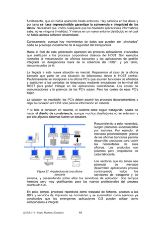 fundamental, que no había aparecido hasta entonces. Hay cambios en los datos y 
por tanto se hace imprescindible garantizar la coherencia e integridad de los 
datos. Necesidad que, como cualquiera que ha diseñado aplicaciones informáticas 
sabe, no es ninguna trivialidad. Y menos en un nuevo entorno distribuido en el cual 
no había apenas software desarrollado. 
Curiosamente, aunque hay movimientos de datos que pueden ser “pinchados” 
nadie se preocupa inicialmente de la seguridad del transportista. 
Hacia el final de esta generación aparecen las primeras aplicaciones avanzadas 
que sustituyen a los procesos corporativos clásicos del HOST. Son ejemplos 
normales la mecanización de oficinas bancarias y las aplicaciones de gestión 
integrada en delegaciones fuera de la cobertura del HOST, y por tanto, 
desconectadas de él. 
La llegada a esta nueva situación es inercial. Repasemos el caso de la oficina 
bancaria que parte de una situación de teleproceso desde el HOST central. 
Paulatinamente se incorporan a la oficina PC’s que asumen funciones de ofimática 
y sustituyen a las pantallas de teleproceso mediante emuladores de terminal del 
HOST para poder trabajar en las aplicaciones centralizadas. Los costes de 
comunicaciones y la potencia de los PC’s suben. Pero los costes de esos PC’s 
bajan. 
La solución es inevitable: los PC’s deben asumir los procesos departamentales y 
dejar la conexión al HOST solo para la información en caliente. 
Y si falla la conexión en caliente, el sistema debe seguir trabajando. Acaba de 
nacer el diseño de consistencia, aunque muchos diseñadores no se enteraron y 
por ello algunos sistemas fueron un desastre. 
Servidor Fitxers S.Comunicacions 
GETAWAY 
Servidor Dades 
Router Serv.Encriptació 
HOST 
Serv. Impressió Serv. Impressió 
Figura 37. Arquitectura de una oficina 
bancaria 
@EMG/10 - Enric Martínez Gomàriz 91 
Respondiendo a esta necesidad, 
surgen productos especializados 
por sectores. Por ejemplo, el 
mercado potencialmente grande 
de las oficinas bancarias permite 
desarrollar productos para cubrir 
las necesidades de esas 
oficinas. Los productos son 
potentes pero propietarios de 
cada fabricante. 
Los sectores que no tienen ese 
potencial de mercado 
desarrollan aplicaciones propias 
construyendo todos los 
servidores de transporte y de 
sistema, y desarrollando sobre ellos los servidores de aplicación. Son tiempos 
heroicos pero muy gratificantes para los nuevos profesionales del proceso 
distribuido C/S. 
En poco tiempo, procesos repetitivos como traspaso de ficheros, accesos a las 
BD’s y servicios de impresión se normalizan y se suministran como servicios ya 
construidos que las emergentes aplicaciones C/S pueden utilizar como 
componentes a integrar. 
 