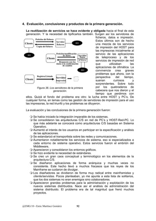 4. Evaluación, conclusiones y productos de la primera generación. 
La reutilización de servicios se hace evidente y obligada hacia el final de esta 
generación. Y la necesidad de tipificarlos también. Surgen así los servidores de 
BD 
Servidor 
Datos 
Organización 
de ficheros 
Petición del fichero 
Cliente ficheros 
Copia del fichero 
Cliente 
Servidor 
Petición/modificación 
de datos 
Respuesta con los 
datos o la confirmación 
de cambio 
Servidor 
Registro/Listado 
BD 
Cliente Impresión 
Figura 38. Los servidores de la primera 
generación. 
@EMG/10 - Enric Martínez Gomàriz 92 
ficheros, datos e impresión. 
Estos últimos son de hecho 
una mezcla de los servicios 
de impresión del HOST para 
las impresoras inicialmente al 
servicio de las aplicaciones 
de teleproceso y de los 
servicios de impresión de red 
que utilizaban las 
aplicaciones de ofimática. La 
convivencia crea graves 
problemas que ahora, con la 
perspectiva del tiempo, 
suenan curiosos y 
sorprendentes. Sobre todo 
por los quebraderos de 
cabecera que nos dieron y el 
tiempo que perdimos con 
BD 
ellos. Quizá el fondo del problema era otro: la lucha entre HOST y PC’s. De 
cualquier forma, en temas como las gestión de servidores de impresión para el uso 
las impresoras, la red triunfó y los problemas se diluyeron. 
La evaluación y las conclusiones de la primera generación fueron: 
 Se había iniciado la integración imparable de los sistemas. 
 Se consolidaron las arquitecturas C/S en red de PC’s y HOST-Red-PC. Lo 
que más adelante se conocerá como arquitecturas C/S basadas en Sistema 
Operativo. 
 Aumentó el interés de los usuarios en participar en la especificación y análisis 
de las aplicaciones. 
 Se estandarizó el transportista sobre las redes y comunicaciones. 
 Aumentaron notablemente los servicios de sistema, eso si especializados a 
cada entorno de sistema operativo. Estos servicios fueron el embrión del 
Middleware, 
 Aparecieron y consolidaron los entornos gráficos. 
 Se hizo evidente la necesidad de estándares. 
 Se creo un gran caos conceptual y terminológico en los elementos de la 
arquitectura C/S. 
 Se diseñaron aplicaciones de forma anárquica y muchas veces no 
consistente. Este hecho llevó a muchos fracasos que los reyes de los 
Mainframe se cuidaron de divulgar. 
 Los diseñadores se dividieron de forma muy radical entre mainframistas y 
cliente/servistas. Pocos planteaban, yo me apunte a esta lista de solitarios, 
que los dos sistemas no eran enemigos sino colaboradores. 
 Aparecieron grandes problemas para la administración y explotación de los 
nuevos sistemas distribuidos. Nace así el análisis de administración del 
sistema distribuido. El problema era de tal magnitud que frenó muchos 
proyectos. 
 