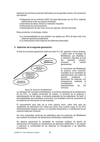 Aparecen los primeros productos fabricados por las grandes marcas. Son productos 
que aportan: 
 Integración de los entornos HOST de cada fabricantes con los PC’s. Además 
interconexión entre sus propios productos. 
 Servidores de datos, ficheros e impresión resueltos. 
 Soluciones de comunicaciones. 
 Especialización de alto nivel, como por ejemplo, oficinas bancarias. 
Estos productos, sin embargo, limitan: 
 La transportabilidad ya que estaban muy ligados por API’s de bajo nivel a los 
sistemas operativos propietarios. 
 La interconexión entre sistemas de diferentes fabricantes. 
5. Aparición de la segunda generación. 
Al final de la primera generación sobre los años 91 y 92, aparecen nuevos factores, 
Aparición del 
Middleware 
estandarización de 
Programación y 
administración de 
los sistemas con 
transparencia 
Necesidad de 
estandarización 
Intentos de 
servicios 
Figura 39. Aparición del Middleware 
@EMG/10 - Enric Martínez Gomàriz 93 
y sobre todo el concepto de 
Middleware, que añadidos a 
la situación resumida al final 
del apartado anterior, 
producen el cambio 
generacional. 
El nacimiento del Middleware 
se produce como evolución 
inevitable de la necesidad de 
estandarización que había de 
permitir programar y 
administrar los sistemas con 
transparencia mediante la 
normalización y 
estandarización de los 
servicios. 
La utilización del concepto de Middleware, el aumento espectacular de prestaciones 
de los PC’s, su bajada continuada de precios, el aumento de la potencia y 
estandarización de las redes, el aumento acelerado de los estándares “de facto” y 
las posibilidades de la ofimática, provocaron una verdadera crisis de crecimiento de 
los sistemas de información en las empresas. 
El razonamiento para salir de la crisis parecía obvio, sobre todo para los 
vendedores de elementos C/S. Había que hacer más muchas cosas en los PC’s 
distribuyéndoles trabajos nuevos o no resueltos eficazmente o a satisfacción de los 
usuarios hasta ese momento. 
Se viven propuestas continuas de estándares para los productos de Middleware 
que aceleran la evolución de aplicaciones distribuidas a distribuibles. 
Se observa claramente la necesidad de encontrar modelos de diseño de 
aplicaciones C/S basados en arquitecturas de aplicación distribuidas. Y de mejorar 
y potenciar la conectividad de los sistemas no homogéneos y de diferentes 
proveedores. 
 