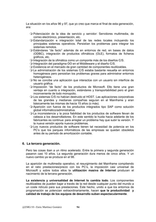 La situación en los años 96 y 97, que yo creo que marca el final de esta generación, 
era: 
 Potenciación de la idea de servicio y servidor: Servidores multimedia, de 
correo electrónico, presentación, etc. 
 Estandarización e integración total de las redes locales incluyendo los 
principales sistemas operativos. Persistían los problemas para integrar los 
sistemas remotos. 
 Estándares “de facto” además de en entornos de red, en bases de datos 
(ODBC), integración de productos ofimáticos (OLE), formatos de ficheros 
gráficos, etc. 
 Integración de la ofimática como un componte más de los diseños C/S. 
 Integración del paradigma OO en el Middleware y el diseño C/S. 
 Existencia en el mercado de gran cantidad de componentes reutilizables. 
 La administración de los sistemas C/S estaba bastante resuelta en entornos 
homogéneos pero persistían los problemas graves para administrar entornos 
heterogéneos. 
 No se concibe una aplicación que interactúe con un usuario sin interfície de 
usuario gráfica. 
 Imposición “de facto” de los productos de Microsoft. Ello tiene una gran 
ventaja en cuanto a integración, estándares y transportabilidad pero el gran 
inconveniente de todo monopolio. 
 Los sistemas C/S no habían destruido el HOST. Las aplicaciones corporativas 
de las grandes y medianas compañías seguían en el Mainframe y eran 
básicamente las mismas de hacía 15 años (o más). 
 Aparición con fuerza de los productos integrados tipo SAP como solución 
global informático/administrativa. 
 La inconsistencia y la poca fiabilidad de los productos de software llevan de 
cabeza a los desarrolladores. En este sentido la huida hacia adelante de los 
fabricantes es continua: para arreglar un problema hay que subir la versión. Y 
la nueva versión aporta nuevos problemas. 
 Los nuevos productos de software tienen tal necesidad de potencia en los 
PC’s que los parques informáticos de las empresas se quedan obsoletos 
antes de su periodo de amortización contable. 
6. La tercera generación. 
Pero las cosas iban a un ritmo acelerado. Entre la primera y segunda generación 
pasaron casi 10 años. La segunda generación dura menos de cinco años. Y un 
nuevo cambio ya se produce en el 98. 
La aparición de multimedia operativo, el resurgimiento del Mainframe compitiendo 
en el ratio prestaciones/precio con los PC’s, la imposición casi universal de 
Microsoft y sobre todos ellos la utilización masiva de Internet producen el 
nacimiento de la tercera generación. 
La existencia y universalidad de Internet lo cambia todo. Los componentes 
reutilizables de pueden bajar a través de la red desde cualquier punto del mundo a 
un coste ridículo para sus prestaciones. Este hecho, unido a que los entornos de 
programación se potencian extraordinariamente, hacen que la productividad y 
calidad de trabajo de los equipos de desarrollo suban espectacularmente. 
@EMG/10 - Enric Martínez Gomàriz 94 
 