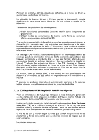 Persisten los problemas con los productos de software pero al menos los drivers y 
revisiones se pueden bajar por Internet. 
La utilización de Internet, Intranet y Extranet permite la interconexión remota 
absolutamente transparente entre elementos de una misma compañía o de 
diferentes. 
Y el estándar de aplicaciones de Internet permite: 
 Crear aplicaciones centralizadas utilizando Internet como componente de 
presentación. 
 Utilizar medios de comunicación de Internet como forma de comunicar 
clientes y servidores en aplicaciones C/S. 
Y se produce una reedición de la polémica entre las aplicaciones centralizadas y 
Cliente/Servidor convencionales. Hay articulistas, que apuntándose a la moda, 
escriben opiniones lapidarias del estilo: C/S ha muerto. A la opinión se apuntan 
rápidamente todos los partidarios del diseño centralizado que ven en ello la victoria 
de sus tesis anti C/S. 
Sin embargo y una vez más, personalmente opino que los informáticos estamos de 
suerte ya que ahora tenemos tres formas de diseño reconocidas agrupadas en dos 
bloques: centralizada y distribuida C/S en sus dos formas: Cliente/Servidor 
convencional basada en sistemas operativos y las nueva plataforma basada en 
Internet. Y además las aplicaciones Internet y las C/S basadas en Sistema 
Operativo tienen muchas más cosas en común de lo que parece. Si se diseñan, 
claro está, no si la visión se limita a la programación. Pero esta es ya otra historia 
de la que ya hemos empezado a hablar anteriormente. 
En realidad, como ya hemos dicho, lo que ocurrió fue una generalización del 
modelo C/S disponiendo de dos formas de implementación: C/S convencional e 
Internet. 
Y, además, los productos integrados de administración aportaron al fin sistemas 
fiables, cómodos y rentables para administrar los entornos distribuidos. 
7. La cuarta generación: la Integración Total de los Negocios. 
Y con los primeros años del nuevo siglo ha llegado el inicio de la cuarta generación 
con la potenciación de la utilización de modelos distribuidos Internet Activos y la 
generalización de Servicios WEB: la integración total de negocios. 
La integración de las tecnologías de la información del concepto de Total Business 
Integration (TBI) es el objetivo a conseguir en el mundo de los negocios para 
minimizar costes y aumentar eficacia de gestión. Detrás de este término está el 
objetivo de hacer interoperables los sistemas de clientes, proveedores y socios. 
El reto no es fácil y requiere llegar a pactos que faciliten independencia de las 
plataformas y de las aplicaciones que soportan los procesos de negocio que se 
quieren integrar. 
Los pasos a seguir son: 
@EMG/10 - Enric Martínez Gomàriz 95 
 