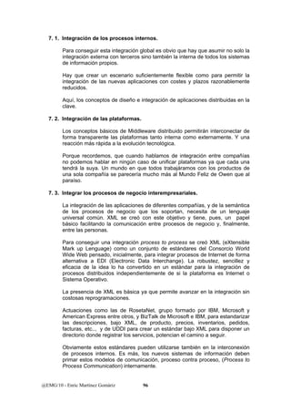 7. 1. Integración de los procesos internos. 
Para conseguir esta integración global es obvio que hay que asumir no solo la 
integración externa con terceros sino también la interna de todos los sistemas 
de información propios. 
Hay que crear un escenario suficientemente flexible como para permitir la 
integración de las nuevas aplicaciones con costes y plazos razonablemente 
reducidos. 
Aquí, los conceptos de diseño e integración de aplicaciones distribuidas en la 
clave. 
7. 2. Integración de las plataformas. 
Los conceptos básicos de Middleware distribuido permitirán interconectar de 
forma transparente las plataformas tanto interna como externamente. Y una 
reacción más rápida a la evolución tecnológica. 
Porque recordemos, que cuando hablamos de integración entre compañías 
no podemos hablar en ningún caso de unificar plataformas ya que cada una 
tendrá la suya. Un mundo en que todos trabajáramos con los productos de 
una sola compañía se parecería mucho más al Mundo Feliz de Owen que al 
paraíso. 
7. 3. Integrar los procesos de negocio interempresariales. 
La integración de las aplicaciones de diferentes compañías, y de la semántica 
de los procesos de negocio que los soportan, necesita de un lenguaje 
universal común. XML se creó con este objetivo y tiene, pues, un papel 
básico facilitando la comunicación entre procesos de negocio y, finalmente, 
entre las personas. 
Para conseguir una integración process to process se creó XML (eXtensible 
Mark up Lenguage) como un conjunto de estándares del Consorcio World 
Wide Web pensado, inicialmente, para integrar procesos de Internet de forma 
alternativa a EDI (Electronic Data Interchange). La robustez, sencillez y 
eficacia de la idea lo ha convertido en un estándar para la integración de 
procesos distribuidos independientemente de si la plataforma es Internet o 
Sistema Operativo. 
La presencia de XML es básica ya que permite avanzar en la integración sin 
costosas reprogramaciones. 
Actuaciones como las de RosetaNet, grupo formado por IBM, Microsoft y 
American Express entre otros, y BizTalk de Microsoft e IBM, para estandarizar 
las descripciones, bajo XML, de producto, precios, inventarios, pedidos, 
facturas, etc.., y de UDDI para crear un estándar bajo XML para disponer un 
directorio donde registrar los servicios, potencian el camino a seguir. 
Obviamente estos estándares pueden utilizarse también en la interconexión 
de procesos internos. Es más, los nuevos sistemas de información deben 
primar estos modelos de comunicación, proceso contra proceso, (Process to 
Process Communication) internamente. 
@EMG/10 - Enric Martínez Gomàriz 96 
 