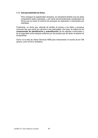 7. 4. Interoperatibilidad de Datos. 
Para conseguir la operatividad necesaria, se necesitará también que los datos 
compartidos estén publicados, y por tanto permanentemente actualizados de 
forma que se eviten al máximo los procesos de replicación e intercambio por 
interfases. 
Finalmente, no obvie que, además de facilitar el acceso a los datos y procesos 
comunes hay que cerrar los caminos a los restringidos. Así pues, la mejora de los 
componentes de identificación y autentificación de los agentes involucrados y 
de la seguridad contra ataques externos por las puertas que se abren al exterior es 
fundamental. 
Como ve la idea de utilizar Servicios WEB para interconectar el mundo de los TBI 
parece, como mínimo, tentadora. 
@EMG/10 - Enric Martínez Gomàriz 97 
 