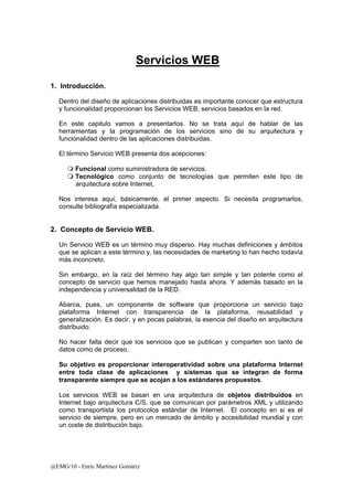 Servicios WEB 
1. Introducción. 
Dentro del diseño de aplicaciones distribuidas es importante conocer que estructura 
y funcionalidad proporcionan los Servicios WEB, servicios basados en la red. 
En este capitulo vamos a presentarlos. No se trata aquí de hablar de las 
herramientas y la programación de los servicios sino de su arquitectura y 
funcionalidad dentro de las aplicaciones distribuidas. 
El término Servicio WEB presenta dos acepciones: 
 Funcional como suministradora de servicios. 
 Tecnológico como conjunto de tecnologías que permiten este tipo de 
arquitectura sobre Internet, 
Nos interesa aquí, básicamente, el primer aspecto. Si necesita programarlos, 
consulte bibliografía especializada. 
2. Concepto de Servicio WEB. 
Un Servicio WEB es un término muy disperso. Hay muchas definiciones y ámbitos 
que se aplican a este término y, las necesidades de marketing lo han hecho todavía 
más inconcreto. 
Sin embargo, en la raíz del término hay algo tan simple y tan potente como el 
concepto de servicio que hemos manejado hasta ahora. Y además basado en la 
independencia y universalidad de la RED. 
Abarca, pues, un componente de software que proporciona un servicio bajo 
plataforma Internet con transparencia de la plataforma, reusabilidad y 
generalización. Es decir, y en pocas palabras, la esencia del diseño en arquitectura 
distribuido. 
No hacer falta decir que los servicios que se publican y comparten son tanto de 
datos como de proceso. 
Su objetivo es proporcionar interoperatividad sobre una plataforma Internet 
entre toda clase de aplicaciones y sistemas que se integran de forma 
transparente siempre que se acojan a los estándares propuestos. 
Los servicios WEB se basan en una arquitectura de objetos distribuidos en 
Internet bajo arquitectura C/S, que se comunican por parámetros XML y utilizando 
como transportista los protocolos estándar de Internet. El concepto en si es el 
servicio de siempre, pero en un mercado de ámbito y accesibilidad mundial y con 
un coste de distribución bajo. 
@EMG/10 - Enric Martínez Gomàriz 
 