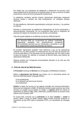 Por debajo hay una arquitectura de delegación y distribución de servicios (verá 
estas arquitecturas de servidores en la segunda parte), en que un servicio invocado 
puede llamar a otros de forma transparente al peticionario. 
La plataforma resultante permite construir aplicaciones distribuidas integrando 
recursos locales y remotos con total transparencia. Un verdadero proceso 
distribuido. 
En esta plataforma, fabricantes especializados construyen servicios y los publican 
en Internet. 
Permiten la interconexión de plataformas heterogéneas de forma transparente y 
desconociéndose mutuamente. Es una arquitectura ideal para la integración de 
procesos de negocio de empresas con sus clientes y proveedores. 
Todo ello queda reflejado en la definición de Servicio WEB del Stencil: 
Los Servicios WEB son componentes de software reutilizables, 
ligeramente acoplados que semánticamente encapsulan 
funcionalidades discretas que son distribuidas y accesibles a nivel 
de programación a través de protocolos de Internet. 
El concepto “ligeramente acoplado” hace referencia a que en las aplicaciones 
“clásicas” es muy difícil sustituir en componente por otro. No estoy de acuerdo con 
el uso de este término. Eso sólo pasa si se han programado mal. Con todo el resto 
si estoy de acuerdo. Es, además, el concepto de servicio básico para diseñar las 
aplicaciones distribuidas. 
Observe también que “encapsular funcionalidades discretas no es más que otra 
definición de servicio. 
3. Ciclo de vida de los Web Servicies. 
El Proveedor construye el Servicio con el lenguaje y el Middleware necesario. 
Define la Descripción del Servicio que incluye, con un documento escrito con 
Servicios WEB Description Language (WDSL): 
 Las prestaciones. 
 La utilización del servicio por terceros. 
 La localización 
Publica la oferta del servicio en las páginas amarillas del Universal Description, 
Discovrey and Integration (UDDI). El fabricante también puede encontrar aquí otros 
servicios ya creados que le faciliten su trabajo. La Agenda UDDI fue creada en 
septiembre de 2000 por IBM, Ariba y Microsoft y posteriormente se sumaron otros 
actores como Compaq y SAP. 
El usuario final, conocido con el solicitante en el argot, localiza y enlaza el 
servicio WEB a través de SOAP (Simple Object Access Protocol) mediante un 
mecanismo de tipo RPC sobre el protocolo HTTP y un intercambio de mensajes 
XML. 
@EMG/10 - Enric Martínez Gomàriz 
 