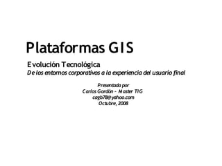 Plataformas G I S
Evolución Tecnológica
De los entornos corporativos a la experiencia del usuario final

                            Presentada por
                     Carlos Gordón – M aster TI G
                         cagb78@yahoo.com
                            Octubre, 2008
 