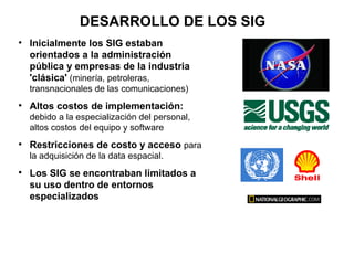 DESARROLLO DE LOS SIG

    Inicialmente los SIG estaban
    orientados a la administración
    pública y empresas de la industria
    'clásica' (minería, petroleras,
    transnacionales de las comunicaciones)

    Altos costos de implementación:
    debido a la especialización del personal,
    altos costos del equipo y software

    Restricciones de costo y acceso para
    la adquisición de la data espacial.

    Los SIG se encontraban limitados a
    su uso dentro de entornos
    especializados
 
