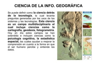 CIENCIA DE LA INFO. GEOGRÁFICA
Se puede definir como la ciencia detrás
de la tecnología, la cual levanta
preguntas generadas por los usos de los
sistemas y las tecnologías. Esta ciencia
es un campo multidisciplinario el
cual incluye ciencias como la
cartografía, geodesia, fotogrametría.
Hoy en día estos campos se han
extendido e incluyen ciencias como la
psicología cognitiva, la estadística
espacial, las cuales ayudan a mejorar la
comprensión en cuanto a la forma en que
el ser humano percibe y entiende los
datos.
 
