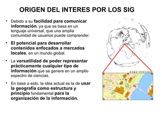 ORIGEN DEL INTERES POR LOS SIG

    Debido a su facilidad para comunicar
    información, ya que se basa en un
    lenguaje universal, que una amplia
    comunidad de usuarios puede comprender.

    El potencial para desarrollar
    contenidos enfocados a mercados
    locales, en un mundo global.

    La versatilidad de poder representar
    prácticamente cualquier tipo de
    información que se genere en un amplio
    espectro de ciencias.

    En base a esto, la idea actual es la de usar
    la geografía como estructura y
    principio fundamental para la
    organización de la información.
 