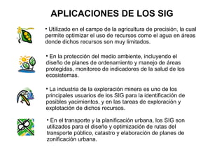 APLICACIONES DE LOS SIG

 Utilizado en el campo de la agricultura de precisión, la cual
permite optimizar el uso de recursos como el agua en áreas
donde dichos recursos son muy limitados.


 En la protección del medio ambiente, incluyendo el
diseño de planes de ordenamiento y manejo de áreas
protegidas, monitoreo de indicadores de la salud de los
ecosistemas.


 La industria de la exploración minera es uno de los
principales usuarios de los SIG para la identificación de
posibles yacimientos, y en las tareas de exploración y
explotación de dichos recursos.

  En el transporte y la planificación urbana, los SIG son
utilizados para el diseño y optimización de rutas del
transporte público, catastro y elaboración de planes de
zonificación urbana.
 