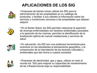 APLICACIONES DE LOS SIG

 Empresas de bienes raíces utilizan los SIG para la
administración de las propiedades en su catálogo de
productos, y facilitan a sus clientes la información sobre los
servicios y condiciones cercanas a las propiedades que desean
adquirir.


  En el Sector Salud, los SIG permiten relacionar la aparición
de diversas enfermedades con factores ambientales asociados
a la aparición de los mismas; permiten la identificación de la
localización óptima de nuevas instalaciones y servicios de
salud.

  En educación, los SIG son una poderosa herramienta para
incentivar en los estudiantes el pensamiento geográfico, y la
comprensión de la interrelación de los factores culturales y
ambientales que dan forma a nuestra sociedad.



 Empresas de electricidad, gas y agua, utilizan en todo el
mundo los SIG para mejorar su capacidad de mantenimiento
de las infraestructuras bajo su responsabilidad.
 