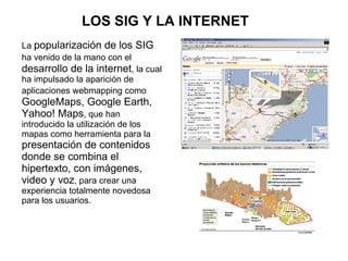 LOS SIG Y LA INTERNET
La popularización de los SIG
ha venido de la mano con el
desarrollo de la internet, la cual
ha impulsado la aparición de
aplicaciones webmapping como
GoogleMaps, Google Earth,
Yahoo! Maps, que han
introducido la utilización de los
mapas como herramienta para la
presentación de contenidos
donde se combina el
hipertexto, con imágenes,
video y voz, para crear una
experiencia totalmente novedosa
para los usuarios.
 