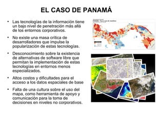EL CASO DE PANAMÁ

    Las tecnologías de la información tiene
    un bajo nivel de penetración más allá
    de los entornos corporativos.

    No existe una masa crítica de
    desarrolladores que impulse la
    popularización de estas tecnologías.

    Desconocimiento sobre la existencia
    de alternativas de software libre que
    permitan la implementación de estas
    tecnologías en entornos menos
    especializados.

    Altos costos y dificultades para el
    acceso a los datos espaciales de base

    Falta de una cultura sobre el uso del
    mapa, como herramienta de apoyo y
    comunicación para la toma de
    decisiones en niveles no corporativos.
 