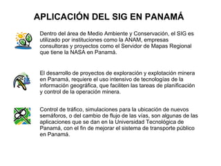 APLICACIÓN DEL SIG EN PANAMÁ
 Dentro del área de Medio Ambiente y Conservación, el SIG es
 utilizado por instituciones como la ANAM, empresas
 consultoras y proyectos como el Servidor de Mapas Regional
 que tiene la NASA en Panamá.


 El desarrollo de proyectos de exploración y explotación minera
 en Panamá, requiere el uso intensivo de tecnologías de la
 información geográfica, que faciliten las tareas de planificación
 y control de la operación minera.


 Control de tráfico, simulaciones para la ubicación de nuevos
 semáforos, o del cambio de flujo de las vías, son algunas de las
 aplicaciones que se dan en la Universidad Tecnológica de
 Panamá, con el fin de mejorar el sistema de transporte público
 en Panamá.
 