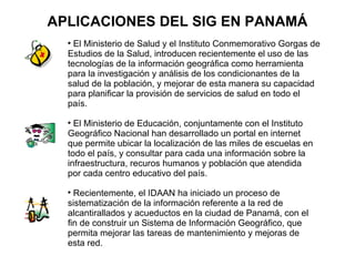 APLICACIONES DEL SIG EN PANAMÁ
  
    El Ministerio de Salud y el Instituto Conmemorativo Gorgas de
  Estudios de la Salud, introducen recientemente el uso de las
  tecnologías de la información geográfica como herramienta
  para la investigación y análisis de los condicionantes de la
  salud de la población, y mejorar de esta manera su capacidad
  para planificar la provisión de servicios de salud en todo el
  país.
  
    El Ministerio de Educación, conjuntamente con el Instituto
  Geográfico Nacional han desarrollado un portal en internet
  que permite ubicar la localización de las miles de escuelas en
  todo el país, y consultar para cada una información sobre la
  infraestructura, recuros humanos y población que atendida
  por cada centro educativo del país.
  
    Recientemente, el IDAAN ha iniciado un proceso de
  sistematización de la información referente a la red de
  alcantirallados y acueductos en la ciudad de Panamá, con el
  fin de construir un Sistema de Información Geográfico, que
  permita mejorar las tareas de mantenimiento y mejoras de
  esta red.
 