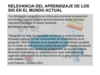 RELEVANCIA DEL APRENDIZAJE DE LOS
SIG EN EL MUNDO ACTUAL
“La información geográfica es crítica para promover el desarrollo
económico, mejorar nuestro aprovechamiento de los recursos
naturales y proteger el medio ambiente”.
Bill Clinton, abril 1994.


"Geografía es vida. Es imposible convencer a seres humanos
formados quienes no han comprendido los fundamentos de la
geografía. Pero el estudio de la geografía no está siendo ayudada
por el hecho de que muchos pupilos tienen una limitada percepción
de la utilidad de esta ciencia en el desarrollo de sus habilidades.
Nosotros controlamos la habilidad para crear este sentido de
urgencia, este sentido de la importancia de la geografía en términos
más amplios."
Lord Puttman, Octubre 2001.
 