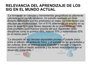 RELEVANCIA DEL APRENDIZAJE DE LOS
SIG EN EL MUNDO ACTUAL
“La formación en ciencias y herramientas geográficas es altamente
valorada en el mundo moderno. Un estudio realizado en Gran
Bretaña demuestra que los graduados en estas ciencias tienen una
alta tasa de empleabilidad, con el 61% obteniendo un empleo en su
área de experticia seis meses después de su graduación en 1999.
Este promedio está muy por encima del que registraron otras
disciplinas como la química 49%, historia 55% y matemáticas 62%
en el mismo país.”

“La disciplina de las ciencias espaciales provee un puente único
entre el estudio del ambiente físico, y el estudio de las sociedades y
las culturas. Esto es esencial para entender y manejar el impacto
humano sobre el medio ambiente y los temas relacionados con el
desarrollo sostenible..”
 