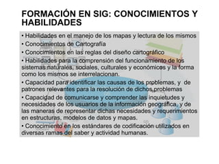 FORMACIÓN EN SIG: CONOCIMIENTOS Y
HABILIDADES
 Habilidades en el manejo de los mapas y lectura de los mismos
 Conocimientos de Cartografía


 Conocimientos en las reglas del diseño cartográfico


 Habilidades para la comprensión del funcionamiento de los

sistemas naturales, sociales, culturales y económicos y la forma
como los mismos se interrelacionan.
 Capacidad para identificar las causas de los problemas, y de

patrones relevantes para la resolución de dichos problemas
 Capacidad de comunicarse y comprender las inquietudes y

necesidades de los usuarios de la información geográfica, y de
las maneras de representar dichas necesidades y requerimientos
en estructuras, modelos de datos y mapas.
 Conocimiento en los estándares de codificación utilizados en

diversas ramas del saber y actividad humanas.
 