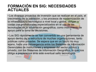 FORMACIÓN EN SIG: NECESIDADES
ACTUALES

 Los diversos proyectos de inversión que se realizan en el país, el
crecimiento de la población, y los procesos de modernización de
la infraestructura tecnológica a nivel local y global, obligan a
contar con profesionales especializados en el uso de las
tecnologías de la información geográfica, como instrumento de
apoyo para la toma de decisiones.
 Los SIG rápidamente se han convertido en una herramienta de
apoyo dentro de la estructura de muchas organizaciones, tanto
públicas como privadas. Se espera que en un futuro no muy
lejano, haya una convergencia entre los Sistemas de Información
Gerenciales de instituciones y empresas del sector público y
privado, con los Sistemas de Información Geográfico, lo que nos
obliga a prepararnos ante este eventual salto tecnológico.
 