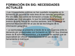 FORMACIÓN EN SIG: NECESIDADES
ACTUALES
 Las Universidades públicas se han quedado rezagadas en la
formación de personal en esta área de las ciencias geográficas.
Por otro lado, los costos de formación a través de empresas
privadas son muy elevados, lo que ha restringido seriamente el
avance de esta ciencia en muchos sectores, ante la carencia de
personal especializado en el uso de las tecnologías de la
información geográfica.
 La oportunidad se presenta a través de la convergencia entre la
demanda por profesionales con formación en SIG en muy diversas
áreas de la actividad económica, y la ausencia de centros que se
especialicen en ofrecer capacitaciones en el uso de esta
herramienta a nivel local.
 