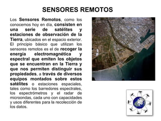 SENSORES REMOTOS
Los Sensores Remotos, como los
conocemos hoy en día, consisten en
una     serie    de     satélites     y
estaciones de observación de la
Tierra, ubicados en el espacio exterior.
El principio básico que utilizan los
sensores remotos es el de recoger la
energía    electromagnética     y
espectral que emiten los objetos
que se encuentran en la Tierra y
que nos permiten distinguir sus
propiedades, a través de diversos
equipos montados sobre estos
satélites o estaciones espaciales,
tales como los barredores espectrales,
los espectrómetros y el radar de
microondas, cada uno con capacidades
y usos diferentes para la recolección de
los datos.
 