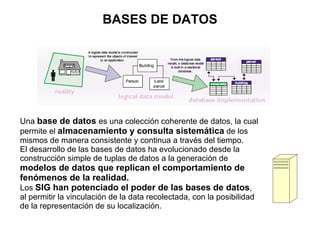 BASES DE DATOS




Una base de datos es una colección coherente de datos, la cual
permite el almacenamiento y consulta sistemática de los
mismos de manera consistente y continua a través del tiempo.
El desarrollo de las bases de datos ha evolucionado desde la
construcción simple de tuplas de datos a la generación de
modelos de datos que replican el comportamiento de
fenómenos de la realidad.
Los SIG han potenciado el poder de las bases de datos,
al permitir la vinculación de la data recolectada, con la posibilidad
de la representación de su localización.
 