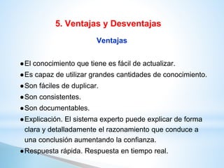 Ventajas
●El conocimiento que tiene es fácil de actualizar.
●Es capaz de utilizar grandes cantidades de conocimiento.
●Son fáciles de duplicar.
●Son consistentes.
●Son documentables.
●Explicación. El sistema experto puede explicar de forma
clara y detalladamente el razonamiento que conduce a
una conclusión aumentando la confianza.
●Respuesta rápida. Respuesta en tiempo real.
5. Ventajas y Desventajas
 
