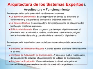 Los componentes principales de todo sistema experto son:
●La Base de Conocimiento. Es un repositorio en donde se almacena el
conocimiento y la experiencia asociada al problema a resolver.
●La Base de Hechos. Es un repositorio temporal en donde se almacenan los
hechos del problema a resolver.
●El Motor de Inferencia. Es el programa que tiene por objetivo resolver el
problema, esto adquirido los hechos, usa la base conocimiento y algún
mecanismo de inferencia, y con ello obtiene la solución al problema.
Las componente importantes pero no indispensables de un sistema expertos
son:
●El módulo de Interface de Usuario. A través del cual el usuario interactúa con
el sistema
●El módulo de Adquisición de Conocimiento. A través del cual el responsable
del conocimiento actualiza el conocimiento de la Base de Conocimiento.
●El módulo de Explicación. Este módulo tiene por finalidad explicar el
raciocinio del sistema en la obtención de la solución al problema.
Arquitectura de los Sistemas Expertos1.
Arquitectura y Funcionamiento
 