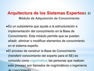 ●Es un subsistema que ayuda a la estructuración e
implementación del conocimiento en la Base de
Conocimiento. Este módulo permite que se puedan
añadir, eliminar o modificar elementos de conocimiento
en el sistema experto.
●El proceso de construir la Base de Conocimiento
(transferir conocimiento del experto para el SE) es
conocido como cognimática; las personas que realizan
este proceso son llamados de cognimáticos o ingenieros
Arquitectura de los Sistemas Expertos5. El
Módulo de Adquisición de Conocimiento
 