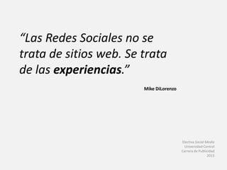 “Las Redes Sociales no se
trata de sitios web. Se trata
de las experiencias.”
Mike DiLorenzo
Electiva Social Media
Universidad Central
Carrera de Publicidad
2013
 