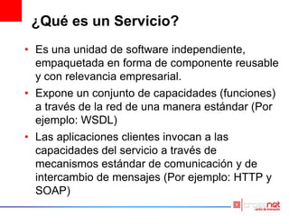 ¿Qué es un Servicio?
• Es una unidad de software independiente,
empaquetada en forma de componente reusable
y con relevancia empresarial.
• Expone un conjunto de capacidades (funciones)
a través de la red de una manera estándar (Por
ejemplo: WSDL)
• Las aplicaciones clientes invocan a las
capacidades del servicio a través de
mecanismos estándar de comunicación y de
intercambio de mensajes (Por ejemplo: HTTP y
SOAP)
 