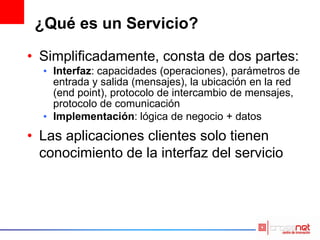 ¿Qué es un Servicio?
• Simplificadamente, consta de dos partes:
• Interfaz: capacidades (operaciones), parámetros de
entrada y salida (mensajes), la ubicación en la red
(end point), protocolo de intercambio de mensajes,
protocolo de comunicación
• Implementación: lógica de negocio + datos
• Las aplicaciones clientes solo tienen
conocimiento de la interfaz del servicio
 