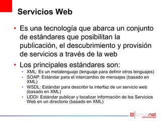 Servicios Web
• Es una tecnología que abarca un conjunto
de estándares que posibilitan la
publicación, el descubrimiento y provisión
de servicios a través de la web
• Los principales estándares son:
• XML: Es un metalenguaje (lenguaje para definir otros lenguajes)
• SOAP: Estándar para el intercambio de mensajes (basado en
XML)
• WSDL: Estándar para describir la interfaz de un servicio web
(basado en XML)
• UDDI: Estándar publicar y localizar información de los Servicios
Web en un directorio (basado en XML)
 
