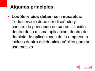 Algunos principios
• Los Servicios deben ser reusables:
Todo servicio debe ser diseñado y
construido pensando en su reutilización
dentro de la misma aplicación, dentro del
dominio de aplicaciones de la empresa o
incluso dentro del dominio público para su
uso masivo.
 