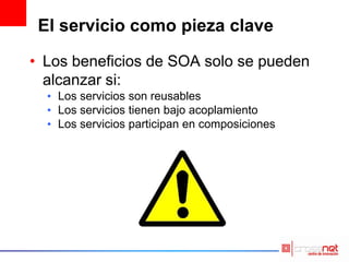 El servicio como pieza clave
• Los beneficios de SOA solo se pueden
alcanzar si:
• Los servicios son reusables
• Los servicios tienen bajo acoplamiento
• Los servicios participan en composiciones
 