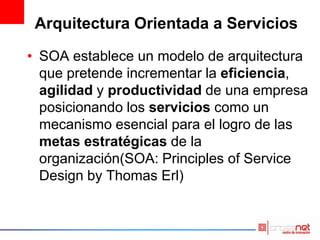 Arquitectura Orientada a Servicios
• SOA establece un modelo de arquitectura
que pretende incrementar la eficiencia,
agilidad y productividad de una empresa
posicionando los servicios como un
mecanismo esencial para el logro de las
metas estratégicas de la
organización(SOA: Principles of Service
Design by Thomas Erl)
 