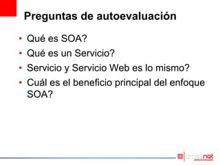 Preguntas de autoevaluación
• Qué es SOA?
• Qué es un Servicio?
• Servicio y Servicio Web es lo mismo?
• Cuál es el beneficio principal del enfoque
SOA?
 