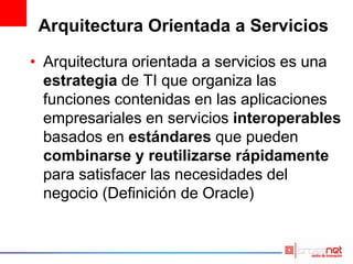 Arquitectura Orientada a Servicios
• Arquitectura orientada a servicios es una
estrategia de TI que organiza las
funciones contenidas en las aplicaciones
empresariales en servicios interoperables
basados en estándares que pueden
combinarse y reutilizarse rápidamente
para satisfacer las necesidades del
negocio (Definición de Oracle)
 