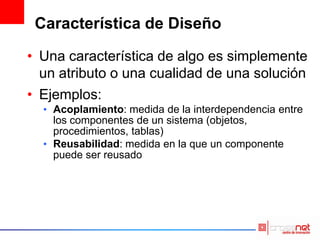 Característica de Diseño
• Una característica de algo es simplemente
un atributo o una cualidad de una solución
• Ejemplos:
• Acoplamiento: medida de la interdependencia entre
los componentes de un sistema (objetos,
procedimientos, tablas)
• Reusabilidad: medida en la que un componente
puede ser reusado
 