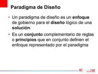 Paradigma de Diseño
• Un paradigma de diseño es un enfoque
de gobierno para el diseño lógico de una
solución.
• Es un conjunto complementario de reglas
o principios que en conjunto definen el
enfoque representado por el paradigma
 