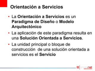 Orientación a Servicios
• La Orientación a Servicios es un
Paradigma de Diseño o Modelo
Arquitectónico
• La aplicación de este paradigma resulta en
una Solución Orientada a Servicios.
• La unidad principal o bloque de
construcción de una solución orientada a
servicios es el Servicio
 