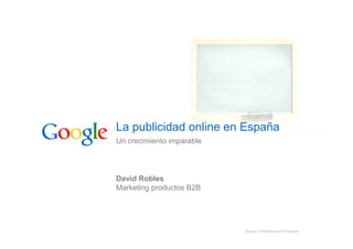 La publicidad online en España
Un crecimiento imparable




David Robles
Marketing productos B2B




                           Google Confidential and Proprietary
 