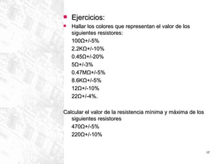 Ejercicios: Hallar los colores que representan el valor de los siguientes resistores: 100 Ω +/-5% 2.2K Ω +/-10% 0.45 Ω +/-20% 5 Ω +/-3% 0.47M Ω +/-5% 8.6K Ω +/-5% 12 Ω +/-10% 22 Ω +/-4%. Calcular el valor de la resistencia mínima y máxima de los siguientes resistores  470 Ω +/-5% 220 Ω +/-10% 