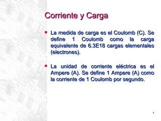 Corriente y Carga   La medida de carga es el Coulomb (C). Se define 1 Coulomb como la carga equivalente de 6.3E18 cargas elementales (electrones).   La unidad de corriente eléctrica es el Ampere (A).  Se define 1 Ampere (A) como la corriente de 1 Coulomb por segundo. 