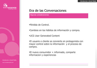 Introducción a Social Media www.LorenaAmarante.com Era de las Conversaciones Algunas consideraciones Pérdida de Control. Cambios en los hábitos de información y compra. UCG User Generated Content El usuario o cliente se convierte en protagonista con mayor control sobre la información  y el proceso de compra. El nuevo consumidor + informado, comparte información y experiencias Introducción a Social Media 