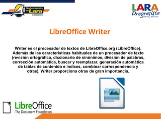 Writer es el procesador de textos de LibreOffice.org (LibreOffice).
Además de las características habituales de un procesador de texto
(revisión ortográfica, diccionario de sinónimos, división de palabras,
corrección automática, buscar y reemplazar, generación automática
de tablas de contenido e índices, combinar correspondencia y
otras), Writer proporciona otras de gran importancia.
LibreOffice Writer
 
