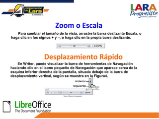 Para cambiar el tamaño de la vista, arrastre la barra deslizante Escala, o
haga clic en los signos + y –, o haga clic en la propia barra deslizante.
Zoom o Escala
Desplazamiento Rápido
En Writer, puede visualizar la barra de herramientas de Navegación
haciendo clic en el icono pequeño de Navegación que aparece cerca de la
esquina inferior derecha de la pantalla, situada debajo de la barra de
desplazamiento vertical, según se muestra en la Figura4.
 